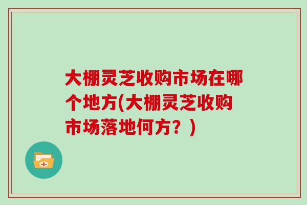 大棚灵芝收购市场在哪个地方(大棚灵芝收购市场落地何方?) 大棚灵芝收购市场在哪个地方(大棚灵芝收购市场落地何方?)