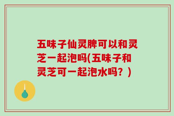 五味子仙灵脾可以和灵芝一起泡吗(五味子和灵芝可一起泡水吗?) 五味子仙灵脾可以和灵芝一起泡吗(五味子和灵芝可一起泡水吗?)