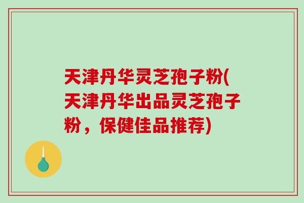 天津丹华灵芝孢子粉(天津丹华出品灵芝孢子粉，保健佳品推荐)