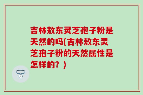吉林敖东灵芝孢子粉是天然的吗(吉林敖东灵芝孢子粉的天然属性是怎样的?) 吉林敖东灵芝孢子粉是天然的吗(吉林敖东灵芝孢子粉的天然属性是怎样的?)