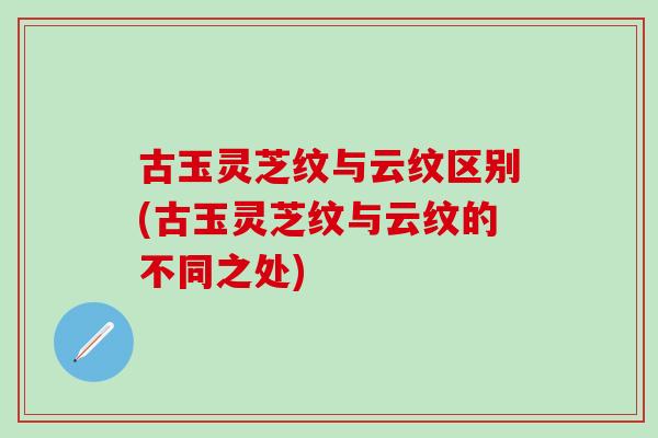古玉灵芝纹与云纹区别(古玉灵芝纹与云纹的不同之处)