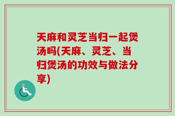 天麻和灵芝当归一起煲汤吗(天麻、灵芝、当归煲汤的功效与做法分享) 天麻和灵芝当归一起煲汤吗(天麻、灵芝、当归煲汤的功效与做法分享)
