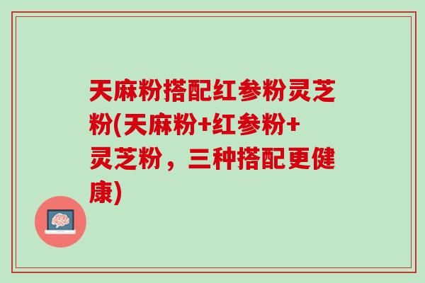 天麻粉搭配红参粉灵芝粉(天麻粉+红参粉+灵芝粉,三种搭配更健康) 天麻粉搭配红参粉灵芝粉(天麻粉+红参粉+灵芝粉,三种搭配更健康)