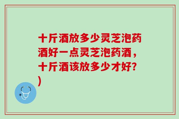 十斤酒放多少灵芝泡药酒好一点灵芝泡药酒,十斤酒该放多少才好?) 十斤酒放多少灵芝泡药酒好一点灵芝泡药酒,十斤酒该放多少才好?)