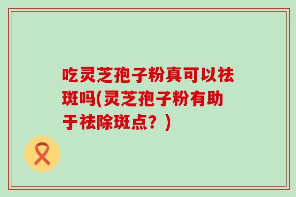 吃灵芝孢子粉真可以祛斑吗(灵芝孢子粉有助于祛除斑点?) 吃灵芝孢子粉真可以祛斑吗(灵芝孢子粉有助于祛除斑点?)