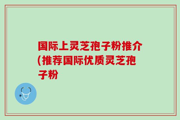 国际上灵芝孢子粉推介(推荐国际优质灵芝孢子粉