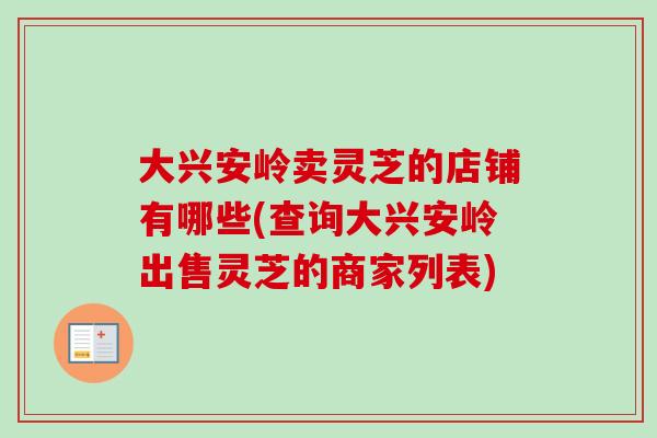 大兴安岭卖灵芝的店铺有哪些(查询大兴安岭出售灵芝的商家列表) 大兴安岭卖灵芝的店铺有哪些(查询大兴安岭出售灵芝的商家列表)