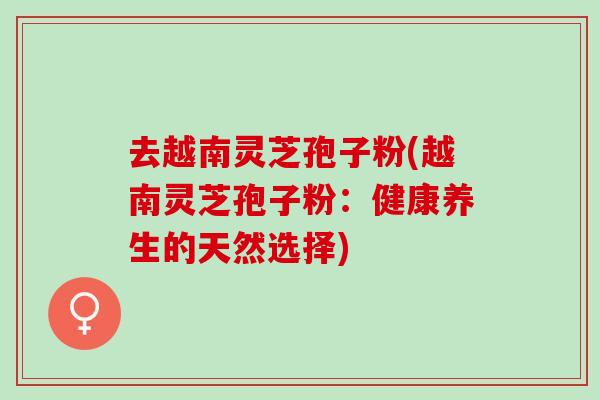 去越南灵芝孢子粉(越南灵芝孢子粉:健康养生的天然选择) 去越南灵芝孢子粉(越南灵芝孢子粉:健康养生的天然选择)