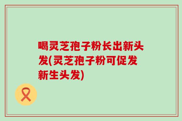 喝灵芝孢子粉长出新头发(灵芝孢子粉可促发新生头发) 喝灵芝孢子粉长出新头发(灵芝孢子粉可促发新生头发)