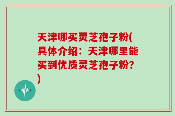 天津哪买灵芝孢子粉(具体介绍:天津哪里能买到优质灵芝孢子粉?) 天津哪买灵芝孢子粉(具体介绍:天津哪里能买到优质灵芝孢子粉?)