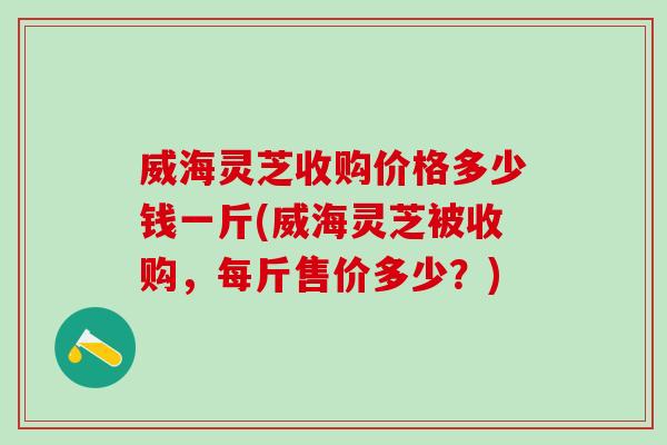 威海灵芝收购价格多少钱一斤(威海灵芝被收购,每斤售价多少?) 威海灵芝收购价格多少钱一斤(威海灵芝被收购,每斤售价多少?)