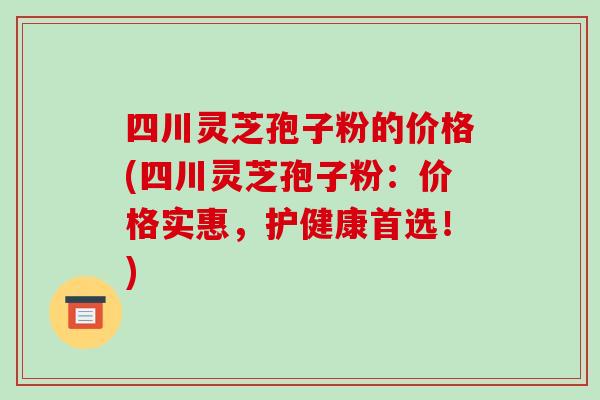 四川灵芝孢子粉的价格(四川灵芝孢子粉：价格实惠，护健康首选！)