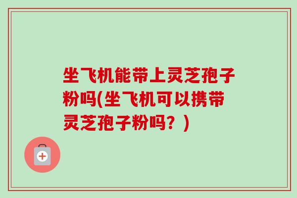 坐飞机能带上灵芝孢子粉吗(坐飞机可以携带灵芝孢子粉吗？)