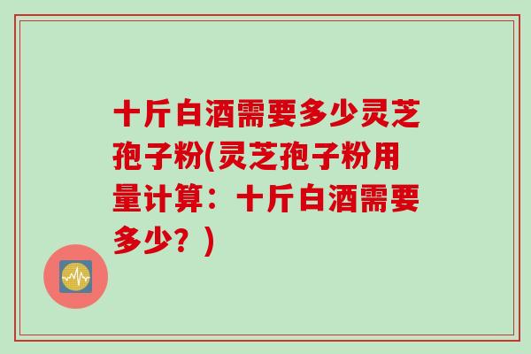 十斤白酒需要多少灵芝孢子粉(灵芝孢子粉用量计算:十斤白酒需要多少?) 十斤白酒需要多少灵芝孢子粉(灵芝孢子粉用量计算:十斤白酒需要多少?)