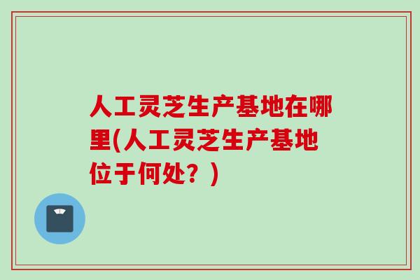 人工灵芝生产基地在哪里(人工灵芝生产基地位于何处?) 人工灵芝生产基地在哪里(人工灵芝生产基地位于何处?)