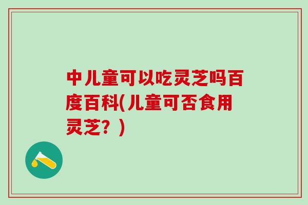 中儿童可以吃灵芝吗百度百科(儿童可否食用灵芝？)