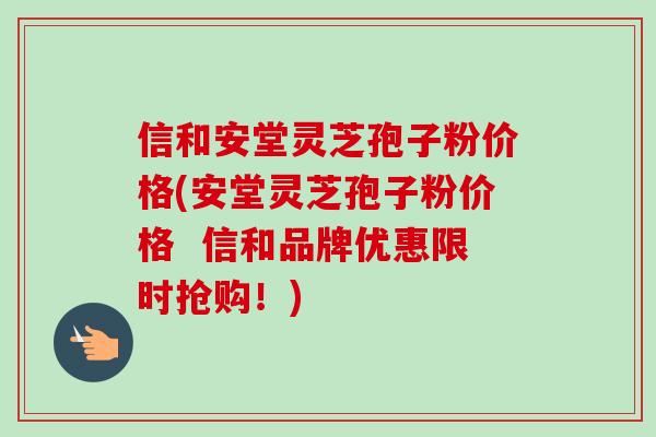 信和安堂灵芝孢子粉价格(安堂灵芝孢子粉价格  信和品牌优惠限时抢购！)