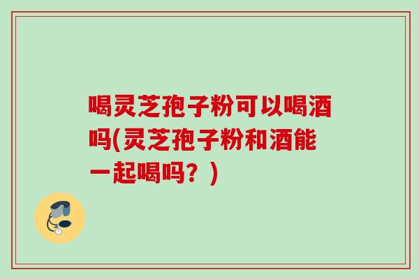 喝灵芝孢子粉可以喝酒吗(灵芝孢子粉和酒能一起喝吗?) 喝灵芝孢子粉可以喝酒吗(灵芝孢子粉和酒能一起喝吗?)