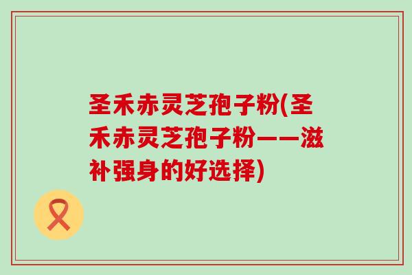 圣禾赤灵芝孢子粉(圣禾赤灵芝孢子粉——滋补强身的好选择) 圣禾赤灵芝孢子粉(圣禾赤灵芝孢子粉——滋补强身的好选择)