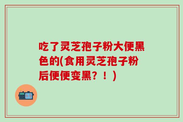 吃了灵芝孢子粉大便黑色的(食用灵芝孢子粉后便便变黑?!) 吃了灵芝孢子粉大便黑色的(食用灵芝孢子粉后便便变黑?!)
