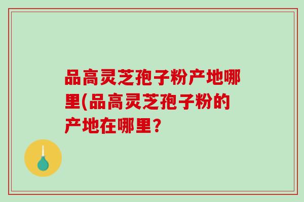 品高灵芝孢子粉产地哪里(品高灵芝孢子粉的产地在哪里？
