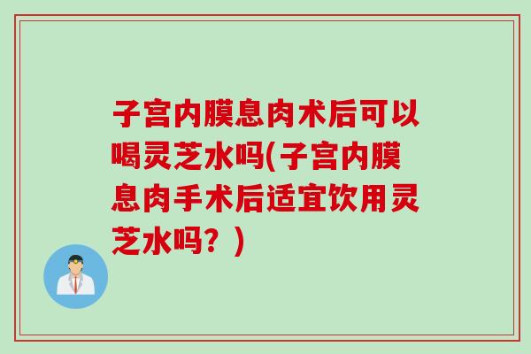 子宫内膜息肉术后可以喝灵芝水吗(子宫内膜息肉手术后适宜饮用灵芝水吗?) 子宫内膜息肉术后可以喝灵芝水吗(子宫内膜息肉手术后适宜饮用灵芝水吗?)