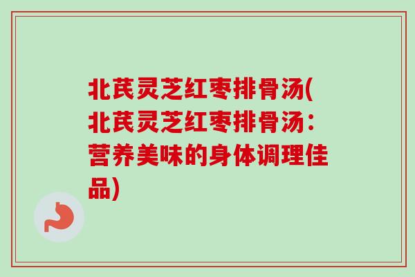 北芪灵芝红枣排骨汤(北芪灵芝红枣排骨汤：营养美味的身体调理佳品)