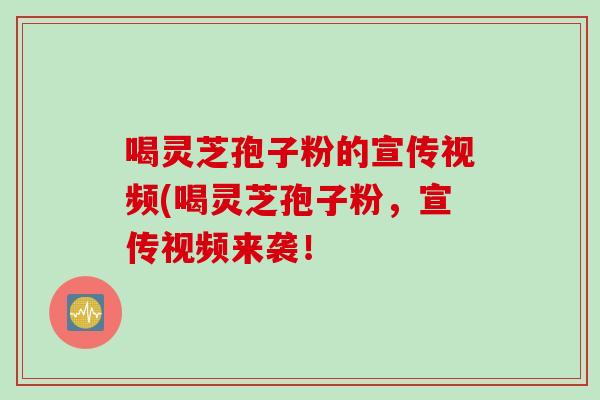 喝灵芝孢子粉的宣传视频(喝灵芝孢子粉，宣传视频来袭！