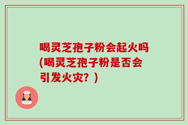 喝灵芝孢子粉会起火吗(喝灵芝孢子粉是否会引发火灾?) 喝灵芝孢子粉会起火吗(喝灵芝孢子粉是否会引发火灾?)
