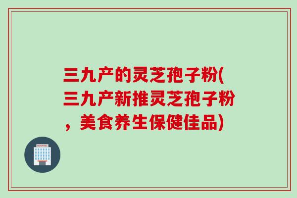 三九产的灵芝孢子粉(三九产新推灵芝孢子粉,美食养生保健佳品) 三九产的灵芝孢子粉(三九产新推灵芝孢子粉,美食养生保健佳品)