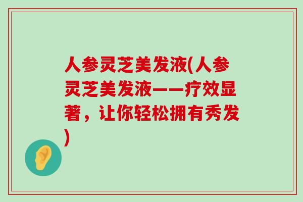 人参灵芝美发液(人参灵芝美发液——疗效显著，让你轻松拥有秀发)