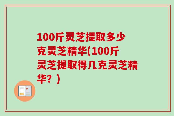 100斤灵芝提取多少克灵芝精华(100斤灵芝提取得几克灵芝精华?) 100斤灵芝提取多少克灵芝精华(100斤灵芝提取得几克灵芝精华?)