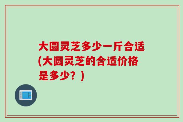 大圆灵芝多少一斤合适(大圆灵芝的合适价格是多少？)