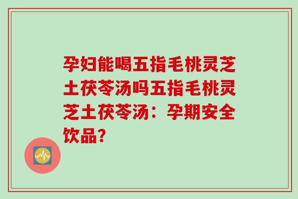 孕妇能喝五指毛桃灵芝土茯苓汤吗五指毛桃灵芝土茯苓汤:孕期安全饮品? 孕妇能喝五指毛桃灵芝土茯苓汤吗五指毛桃灵芝土茯苓汤:孕期安全饮品?