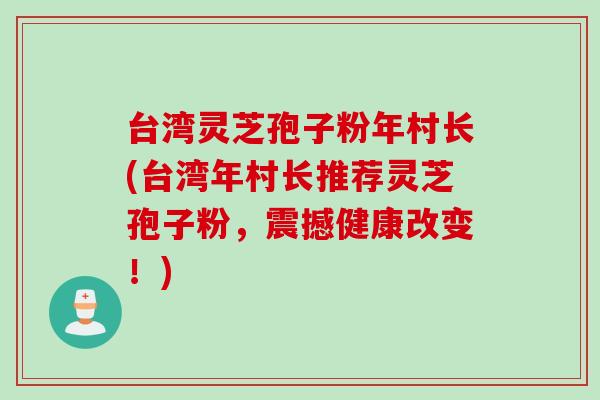 台湾灵芝孢子粉年村长(台湾年村长推荐灵芝孢子粉,震撼健康改变!) 台湾灵芝孢子粉年村长(台湾年村长推荐灵芝孢子粉,震撼健康改变!)