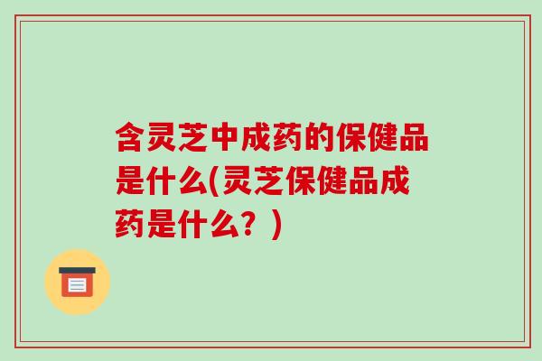 含灵芝中成药的保健品是什么(灵芝保健品成药是什么?) 含灵芝中成药的保健品是什么(灵芝保健品成药是什么?)