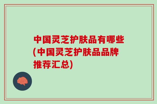 中国灵芝护肤品有哪些(中国灵芝护肤品品牌推荐汇总) 中国灵芝护肤品有哪些(中国灵芝护肤品品牌推荐汇总)