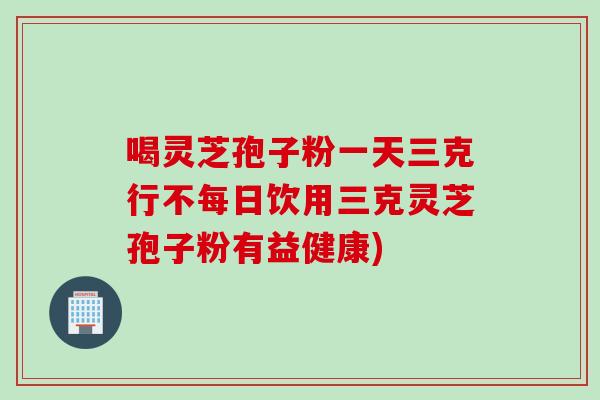 喝灵芝孢子粉一天三克行不每日饮用三克灵芝孢子粉有益健康) 喝灵芝孢子粉一天三克行不每日饮用三克灵芝孢子粉有益健康)