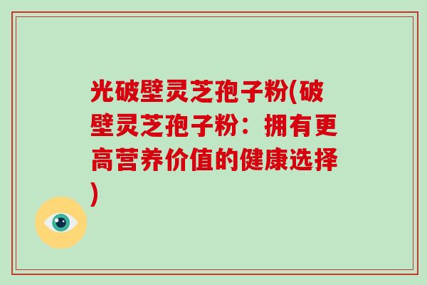 光破壁灵芝孢子粉(破壁灵芝孢子粉:拥有更高营养价值的健康选择) 光破壁灵芝孢子粉(破壁灵芝孢子粉:拥有更高营养价值的健康选择)