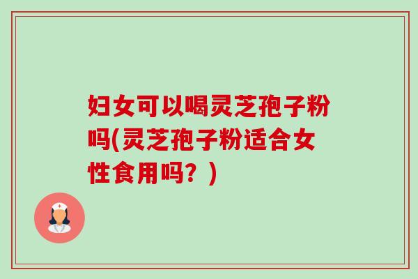 妇女可以喝灵芝孢子粉吗(灵芝孢子粉适合女性食用吗?) 妇女可以喝灵芝孢子粉吗(灵芝孢子粉适合女性食用吗?)