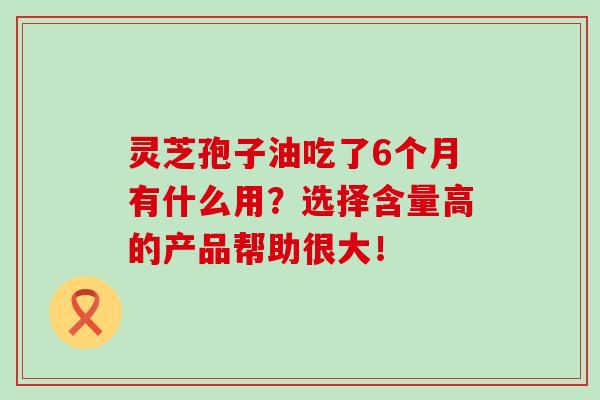 灵芝孢子油吃了6个月有什么用?选择含量高的产品帮助很大! 灵芝孢子油吃了6个月有什么用?选择含量高的产品帮助很大!