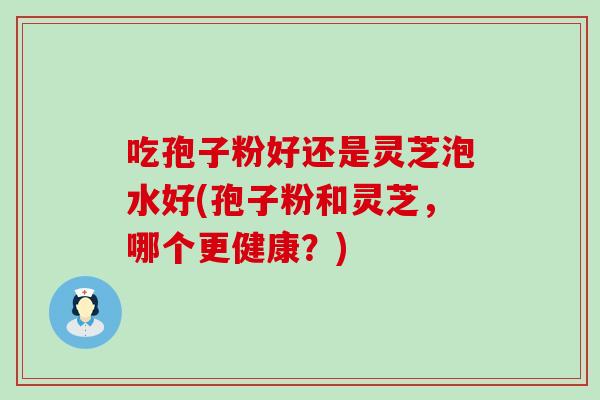 吃孢子粉好还是灵芝泡水好(孢子粉和灵芝,哪个更健康?) 吃孢子粉好还是灵芝泡水好(孢子粉和灵芝,哪个更健康?)