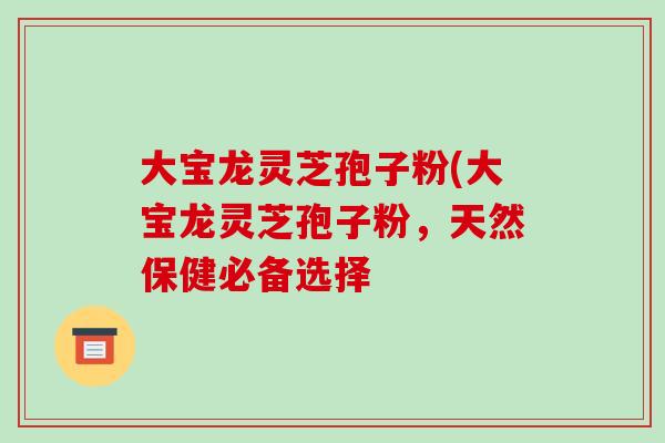 大宝龙灵芝孢子粉(大宝龙灵芝孢子粉，天然保健必备选择