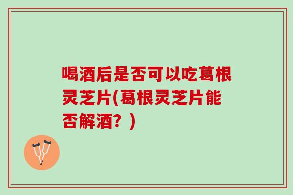 喝酒后是否可以吃葛根灵芝片(葛根灵芝片能否解酒?) 喝酒后是否可以吃葛根灵芝片(葛根灵芝片能否解酒?)