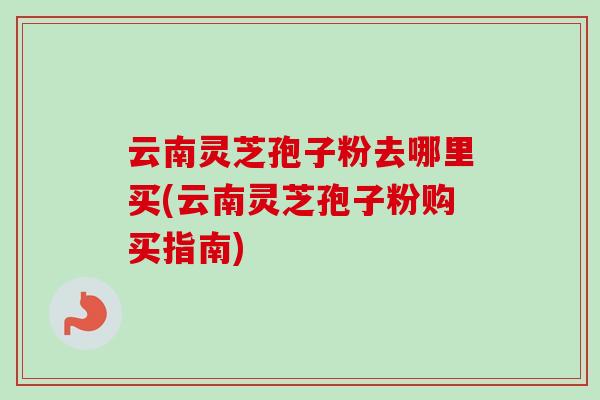 云南灵芝孢子粉去哪里买(云南灵芝孢子粉购买指南)