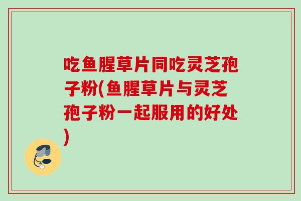 吃鱼腥草片同吃灵芝孢子粉(鱼腥草片与灵芝孢子粉一起服用的好处) 吃鱼腥草片同吃灵芝孢子粉(鱼腥草片与灵芝孢子粉一起服用的好处)