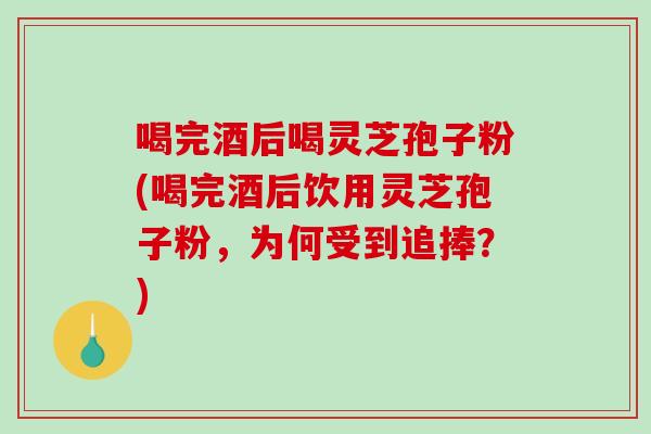 喝完酒后喝灵芝孢子粉(喝完酒后饮用灵芝孢子粉,为何受到追捧?) 喝完酒后喝灵芝孢子粉(喝完酒后饮用灵芝孢子粉,为何受到追捧?)