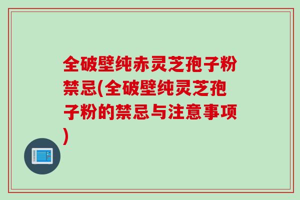 全破壁纯赤灵芝孢子粉禁忌(全破壁纯灵芝孢子粉的禁忌与注意事项) 全破壁纯赤灵芝孢子粉禁忌(全破壁纯灵芝孢子粉的禁忌与注意事项)