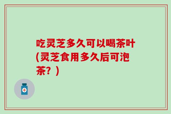 吃灵芝多久可以喝茶叶(灵芝食用多久后可泡茶？)