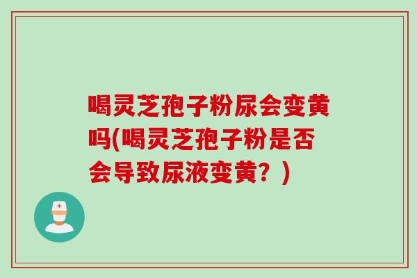 喝灵芝孢子粉尿会变黄吗(喝灵芝孢子粉是否会导致尿液变黄？)